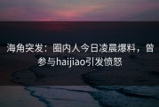 海角突发：圈内人今日凌晨爆料，曾参与haijiao引发愤怒