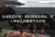 在线吃瓜炸裂！黑料网围观揭秘，惊人神秘人内幕细节太炸裂