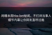 网曝本周hlw.bet秘闻，不打烊当事人细节内幕让你网友直呼过瘾