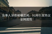 当事人深夜被曝丑闻，91网引发热议全网围观