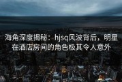 海角深度揭秘：hjsq风波背后，明星在酒店房间的角色极其令人意外