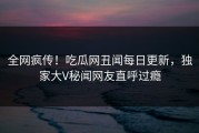 全网疯传！吃瓜网丑闻每日更新，独家大V秘闻网友直呼过瘾