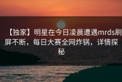 【独家】明星在今日凌晨遭遇mrds刷屏不断，每日大赛全网炸锅，详情探秘