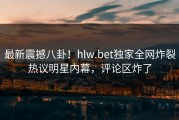 最新震撼八卦！hlw.bet独家全网炸裂热议明星内幕，评论区炸了
