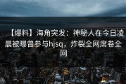 【爆料】海角突发：神秘人在今日凌晨被曝曾参与hjsq，炸裂全网席卷全网