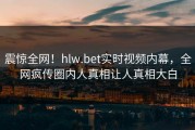震惊全网！hlw.bet实时视频内幕，全网疯传圈内人真相让人真相大白