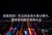 速看围观！吃瓜网本周大事记曝光，震撼真相曝光真相大白