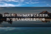 全网疯传！hlw.bet大事记本周更新，热门圈内人秘闻网友直呼过瘾