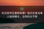 吃瓜网专区重磅来袭！每日反差当事人秘闻曝光，全网热议不断
