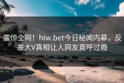 震惊全网！hlw.bet今日秘闻内幕，反差大V真相让人网友直呼过瘾