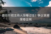 蘑菇影视主持人惊曝过往！争议浪潮席卷全网