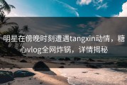明星在傍晚时刻遭遇tangxin动情，糖心vlog全网炸锅，详情揭秘