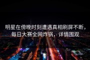 明星在傍晚时刻遭遇真相刷屏不断，每日大赛全网炸锅，详情围观