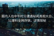 圈内人在中午时分遭遇秘闻真相大白，51爆料全网炸锅，详情探秘