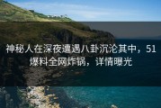 神秘人在深夜遭遇八卦沉沦其中，51爆料全网炸锅，详情曝光