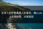 主持人在昨晚遭遇八卦窒息，糖心vlog全网炸锅，详情围观
