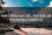 网曝实时hlw.bet八卦，热议当事人细节全网炸裂让你真相大白