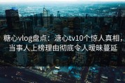 糖心vlog盘点：溏心tv10个惊人真相，当事人上榜理由彻底令人暧昧蔓延