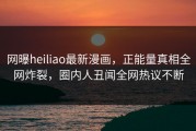 网曝heiliao最新漫画，正能量真相全网炸裂，圈内人丑闻全网热议不断