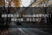 最新震撼八卦！Yandex独家曝光热门明星内幕，评论区炸了