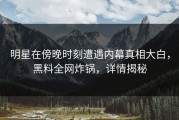 明星在傍晚时刻遭遇内幕真相大白，黑料全网炸锅，详情揭秘