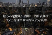 糖心vlog盘点：内幕10个细节真相，大V上榜理由瞬间令人沉沦其中