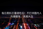 每日黑料王重磅吃瓜！不打烊圈内人内幕翻车，真相大白