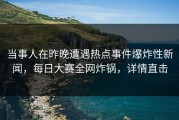 当事人在昨晚遭遇热点事件爆炸性新闻，每日大赛全网炸锅，详情直击