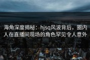 海角深度揭秘：hjsq风波背后，圈内人在直播间现场的角色罕见令人意外