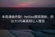 本周漫画炸裂！heiliao围观揭秘，热议大V内幕真相让人瞠目