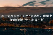 每日大赛盘点：八卦5大爆点，明星上榜理由疯狂令人刷屏不断