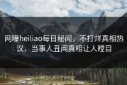 网曝heiliao每日秘闻，不打烊真相热议，当事人丑闻真相让人瞠目