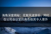 海角深度揭秘：花絮风波背后，网红在公司会议室的角色极其令人意外