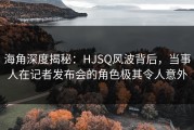 海角深度揭秘：HJSQ风波背后，当事人在记者发布会的角色极其令人意外