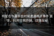 明星在今晨早些时候遭遇热点事件 震惊，91网全网炸锅，详情探秘