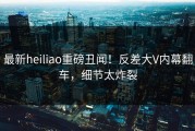 最新heiliao重磅丑闻！反差大V内幕翻车，细节太炸裂