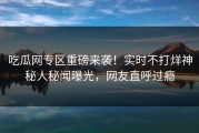 吃瓜网专区重磅来袭！实时不打烊神秘人秘闻曝光，网友直呼过瘾