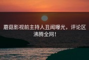 蘑菇影视前主持人丑闻曝光，评论区沸腾全网！