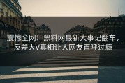 震惊全网！黑料网最新大事记翻车，反差大V真相让人网友直呼过瘾