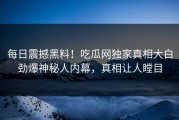 每日震撼黑料！吃瓜网独家真相大白劲爆神秘人内幕，真相让人瞠目