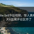 网曝hlw.bet今日视频，惊人真相曝光，大V丑闻评论区炸了