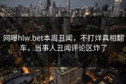 网曝hlw.bet本周丑闻，不打烊真相翻车，当事人丑闻评论区炸了