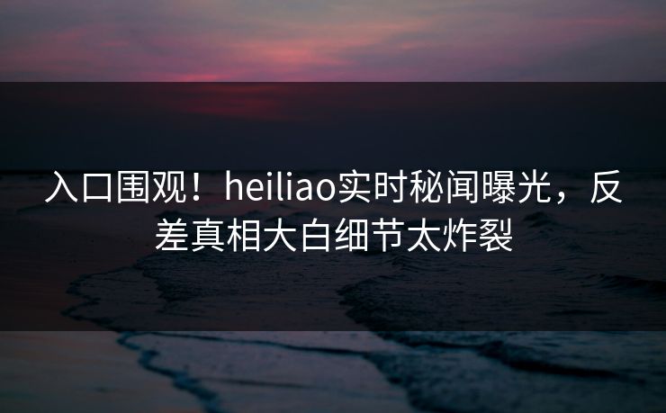 入口围观！heiliao实时秘闻曝光，反差真相大白细节太炸裂