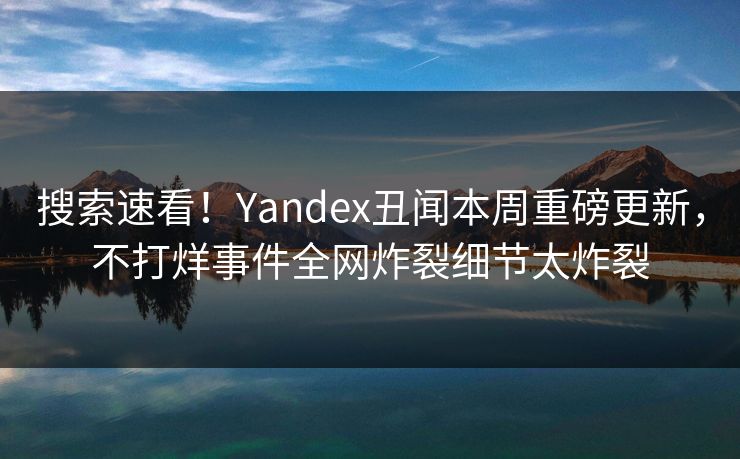 搜索速看！Yandex丑闻本周重磅更新，不打烊事件全网炸裂细节太炸裂