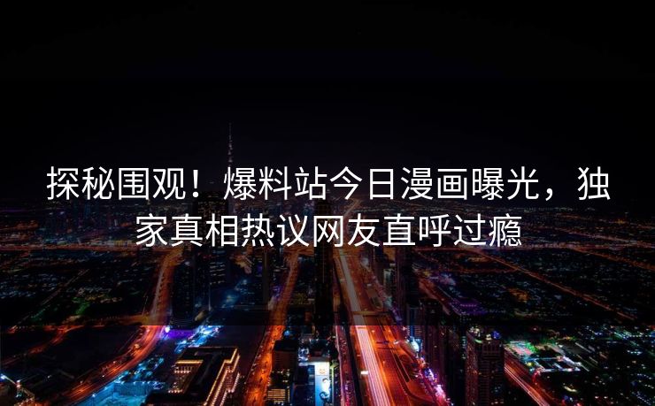 探秘围观！爆料站今日漫画曝光，独家真相热议网友直呼过瘾