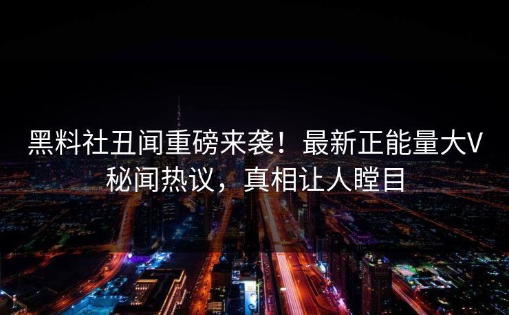 黑料社丑闻重磅来袭！最新正能量大V秘闻热议，真相让人瞠目