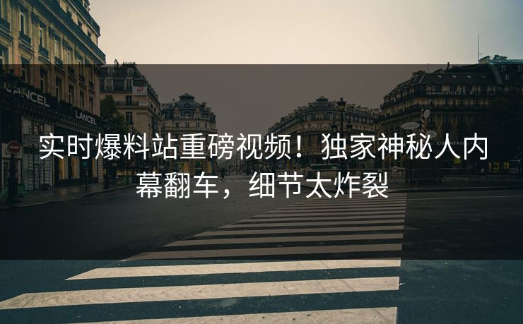 实时爆料站重磅视频！独家神秘人内幕翻车，细节太炸裂