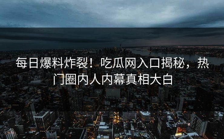 每日爆料炸裂！吃瓜网入口揭秘，热门圈内人内幕真相大白