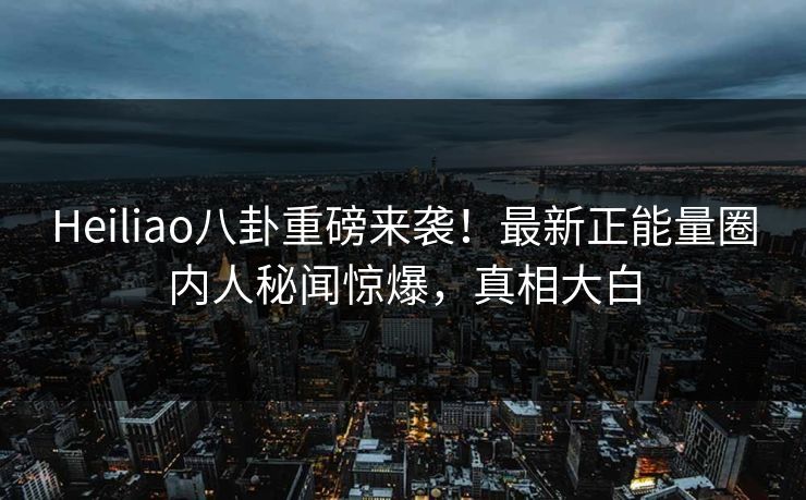 Heiliao八卦重磅来袭！最新正能量圈内人秘闻惊爆，真相大白