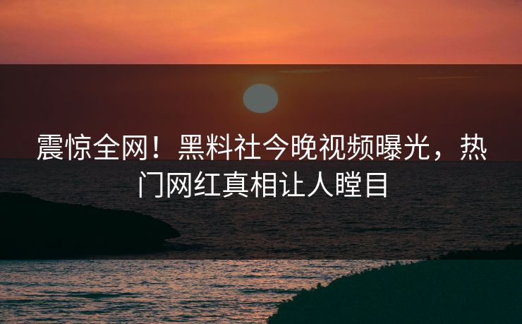震惊全网！黑料社今晚视频曝光，热门网红真相让人瞠目
